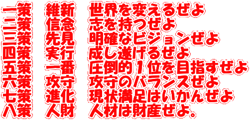 一策　維新　世界を変えるぜよ 二策　信念　志を持つぜよ 三策　先見　明確なビジョンぜよ 四策　実行　成し遂げるぜよ 五策　一番　圧倒的１位を目指すぜよ 六策　攻守　攻守のバランスぜよ 七策　進化　現状満足はいかんぜよ 八策　人財　人材は財産ぜよ。